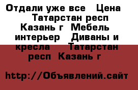 Отдали уже все › Цена ­ 1 - Татарстан респ., Казань г. Мебель, интерьер » Диваны и кресла   . Татарстан респ.,Казань г.